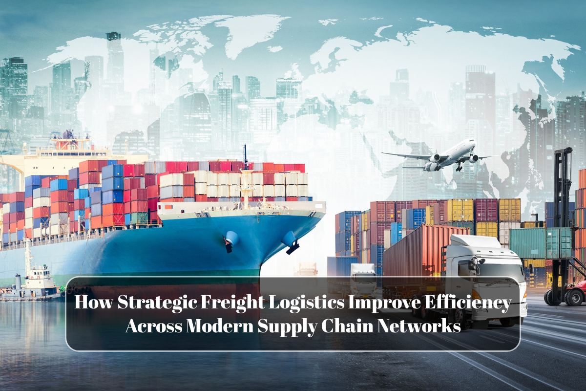 How Strategic Freight Logistics Improve Efficiency Across Modern Supply Chain Networks